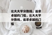 北大大学分数线，追求卓越的门槛，北大大学分数线，追求卓越的门槛