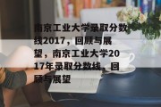 南京工业大学录取分数线2017，回顾与展望，南京工业大学2017年录取分数线，回顾与展望