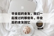 毕业后的舍友，我们一起度过的那些年，毕业后的舍友回忆