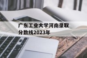 广东工业大学河南录取分数线2023年