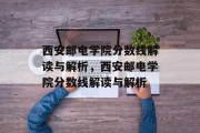 西安邮电学院分数线解读与解析，西安邮电学院分数线解读与解析