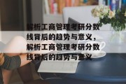 解析工商管理考研分数线背后的趋势与意义，解析工商管理考研分数线背后的趋势与意义