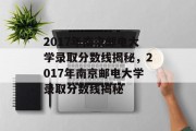 2017年南京邮电大学录取分数线揭秘，2017年南京邮电大学录取分数线揭秘