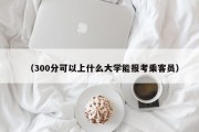 （300分可以上什么大学能报考乘客员）