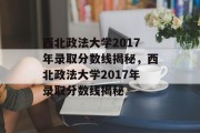 西北政法大学2017年录取分数线揭秘，西北政法大学2017年录取分数线揭秘