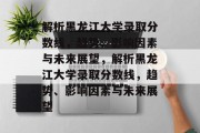解析黑龙江大学录取分数线，趋势、影响因素与未来展望，解析黑龙江大学录取分数线，趋势、影响因素与未来展望