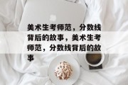 美术生考师范，分数线背后的故事，美术生考师范，分数线背后的故事