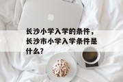 长沙小学入学的条件，长沙市小学入学条件是什么？