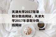 天津大学2017年录取分数线揭秘，天津大学2017年录取分数线揭秘