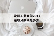 沈阳工业大学2017录取分数线是多少