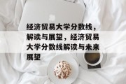 经济贸易大学分数线，解读与展望，经济贸易大学分数线解读与未来展望