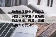 论大学生毕业后的购车问题，大学生毕业后的购车选择，预算、需求与购车方式分析