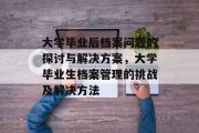 大学毕业后档案问题的探讨与解决方案，大学毕业生档案管理的挑战及解决方法