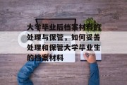 大学毕业后档案材料的处理与保管，如何妥善处理和保管大学毕业生的档案材料