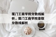 厦门工商学院分数线解析，厦门工商学院录取分数线解析