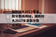 国防科大2017年录取分数线揭秘，国防科大2017年录取分数线揭秘