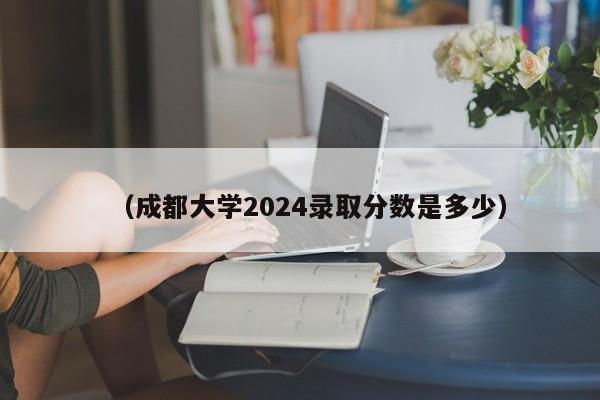 (成都大学2024录取分数是多少)