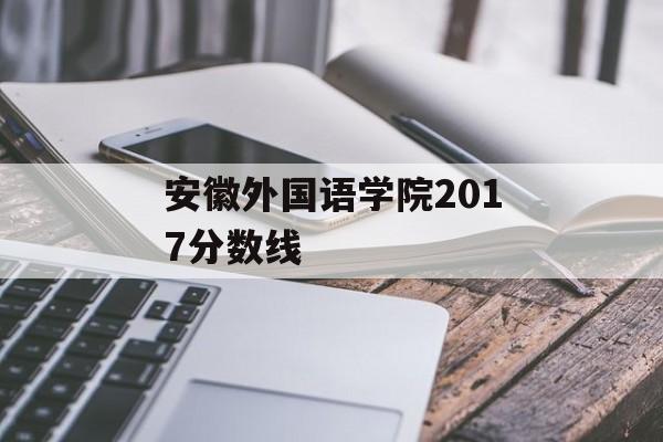 安徽外国语学院2017分数线 安徽外国语学院2017分数线