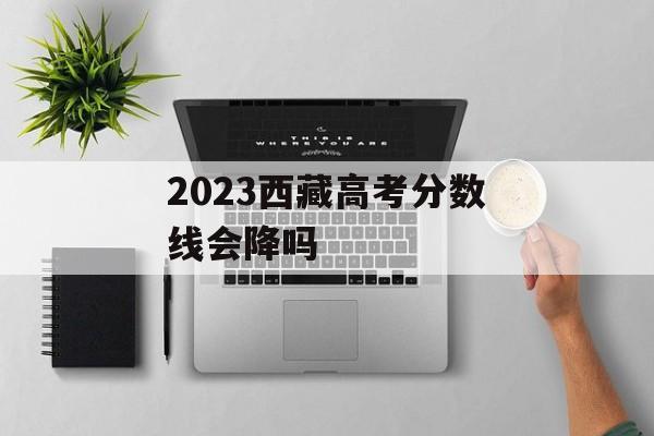 2023西藏高考分数线会降吗 2023西藏高考分数线会降吗