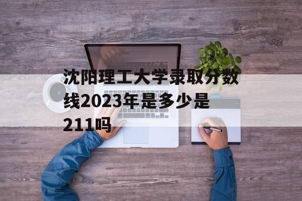沈阳理工大学录取分数线2023年是多少是211吗