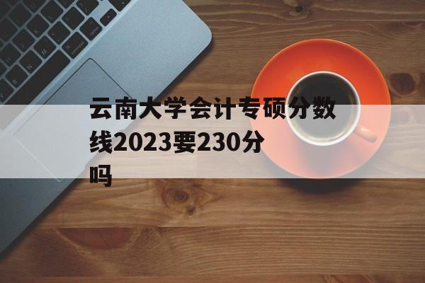 云南大学会计专硕分数线2023要230分吗 云南大学会计专硕分数线2023要230分吗