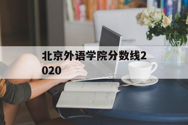 北京外语学院分数线2020 北京外语学院分数线2020