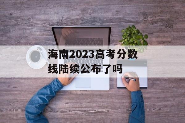 海南2023高考分数线陆续公布了吗 海南2023高考分数线陆续公布了吗