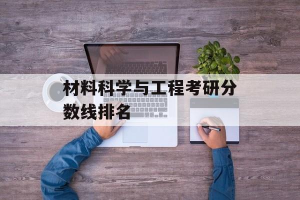 材料科学与工程考研分数线排名 材料科学与工程考研分数线排名