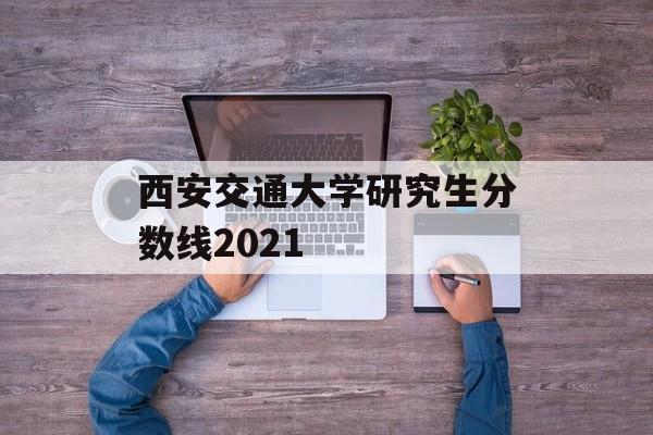 西安交通大学研究生分数线2021 西安交通大学研究生分数线2021