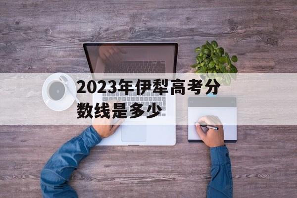 2023年伊犁高考分数线是多少