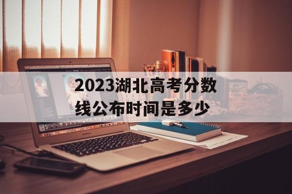 2023湖北高考分数线公布时间是多少 2023湖北高考分数线公布时间是多少