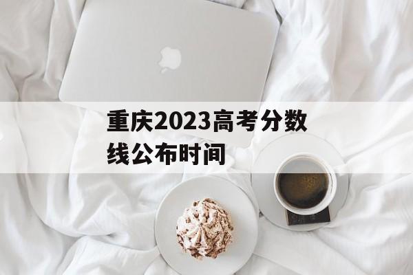 重庆2023高考分数线公布时间 重庆2023高考分数线公布时间