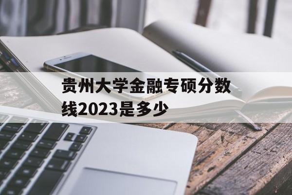 贵州大学金融专硕分数线2023是多少 贵州大学金融专硕分数线2023是多少