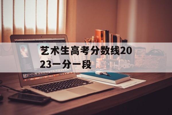 艺术生高考分数线2023一分一段 艺术生高考分数线2023一分一段