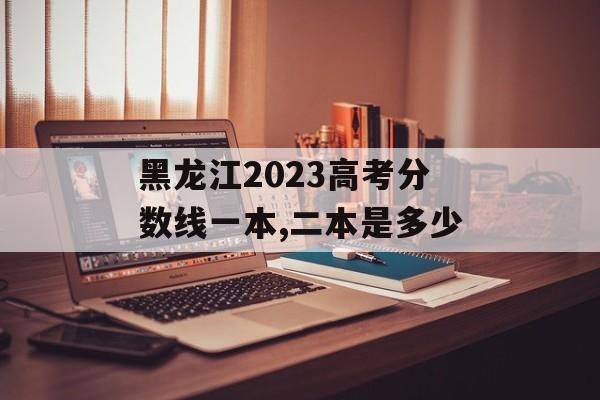 黑龙江2023高考分数线一本,二本是多少