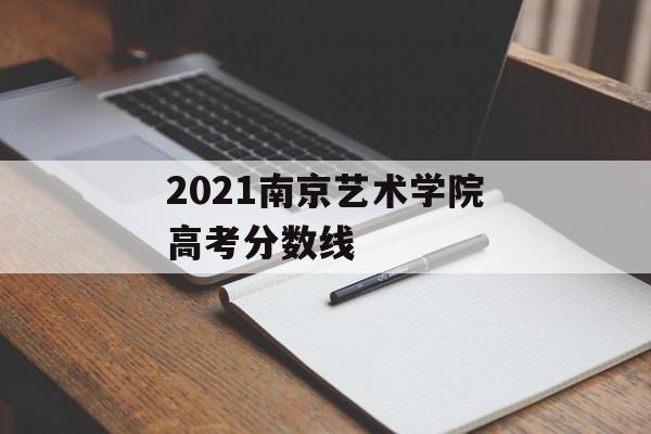 2021南京艺术学院高考分数线