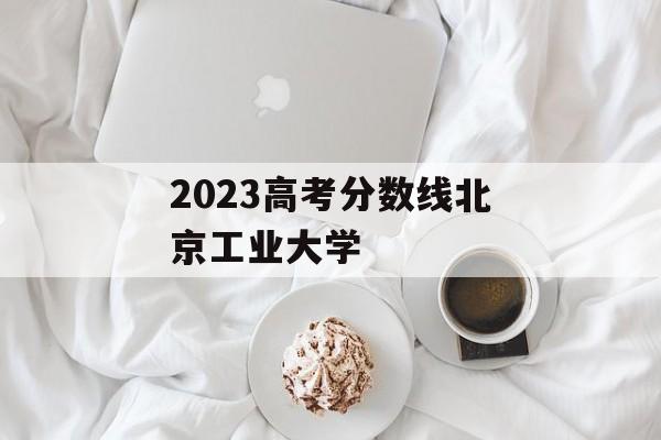 2023高考分数线北京工业大学 2023高考分数线北京工业大学