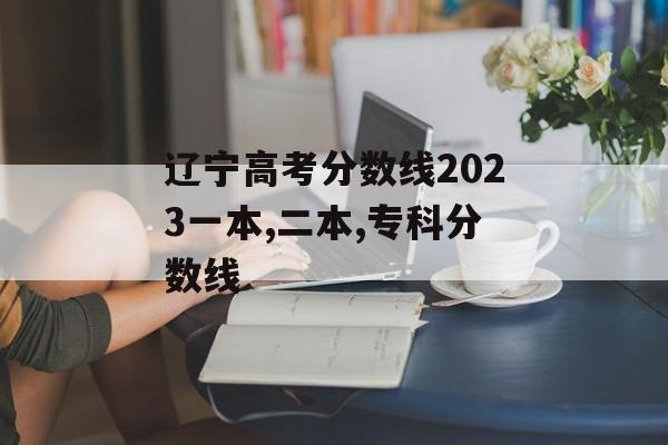 辽宁高考分数线2023一本,二本,专科分数线 辽宁高考分数线2023一本,二本,专科分数线