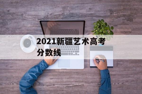 2021新疆艺术高考分数线 2021新疆艺术高考分数线