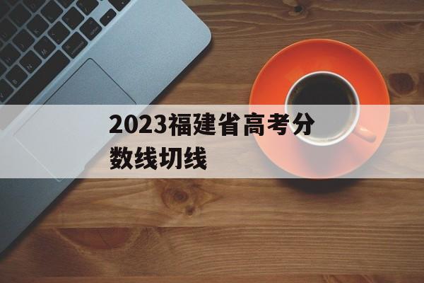 2023福建省高考分数线切线 2023福建省高考分数线切线