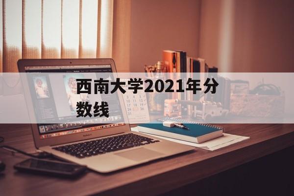 西南大学2021年分数线 西南大学2021年分数线