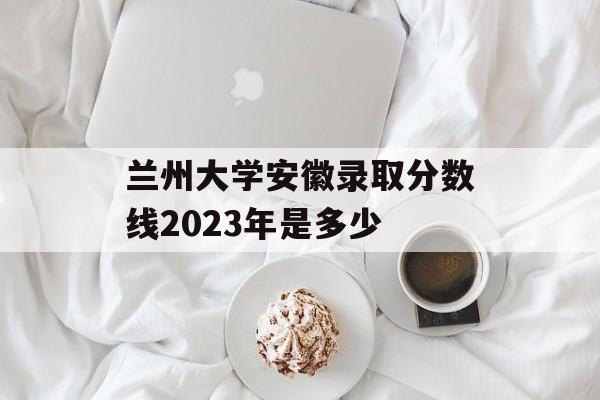 兰州大学安徽录取分数线2023年是多少 兰州大学安徽录取分数线2023年是多少