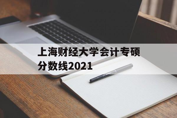 上海财经大学会计专硕分数线2021 上海财经大学会计专硕分数线2021