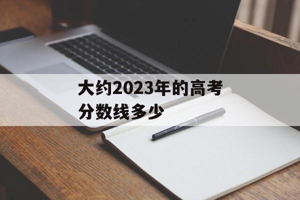 大约2023年的高考分数线多少 大约2023年的高考分数线多少