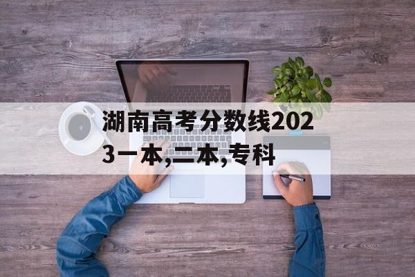 湖南高考分数线2023一本,二本,专科 湖南高考分数线2023一本,二本,专科
