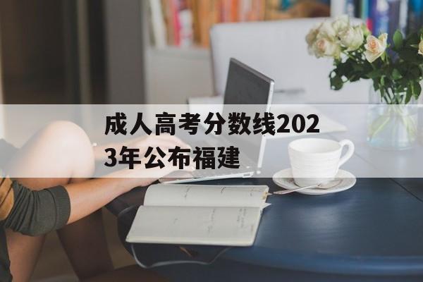 成人高考分数线2023年公布福建 成人高考分数线2023年公布福建