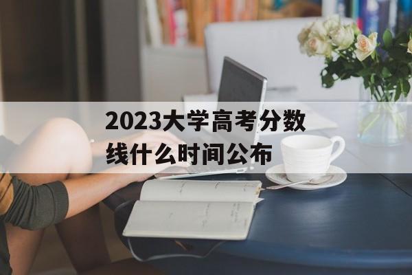 2023大学高考分数线什么时间公布 2023大学高考分数线什么时间公布