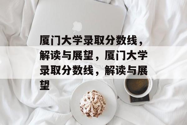 厦门大学录取分数线,解读与展望,厦门大学录取分数线,解读与展望 厦门大学录取分数线,解读与展望,厦门大学录取分数线,解读与展望