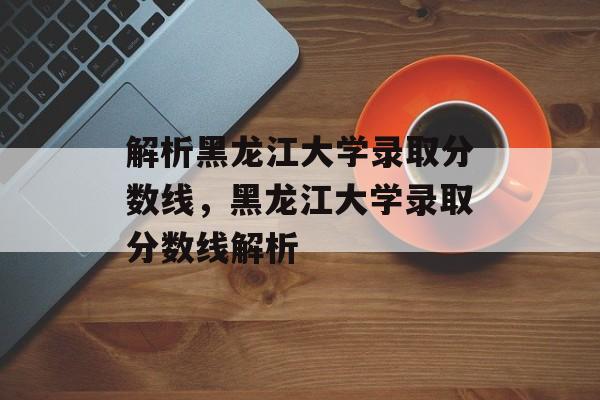 解析黑龙江大学录取分数线，黑龙江大学录取分数线解析
