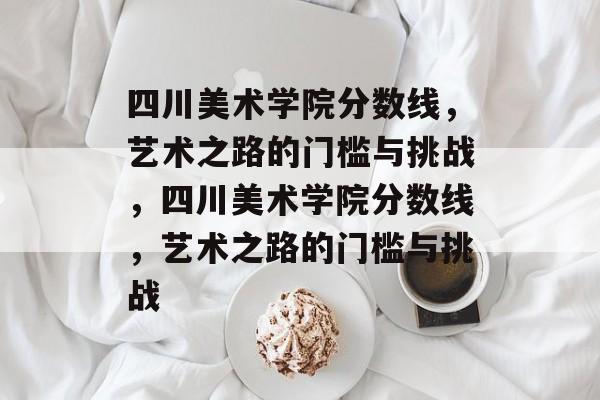 四川美术学院分数线,艺术之路的门槛与挑战,四川美术学院分数线,艺术之路的门槛与挑战 四川美术学院分数线,艺术之路的门槛与挑战,四川美术学院分数线,艺术之路的门槛与挑战